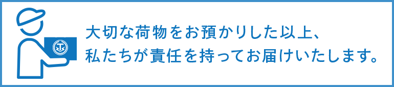 大切な荷物をお預かりした以上、私たちが責任をもってお届けいたします。